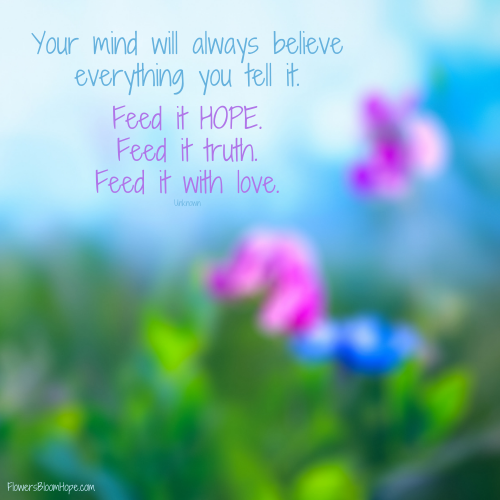 Your mind will always believe everything you tell it. Feed it HOPE. Feed it truth. Feed it with love.