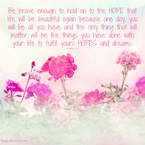 Be brave enough to hold on to the HOPE that life will be beautiful again because one day, you will be all you have and the only thing that will matter will be the things you have done with your life to fulfill yours HOPES and dreams.