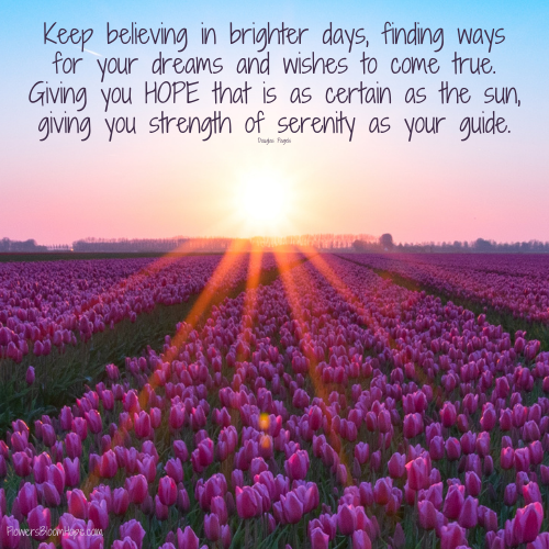 Keep believing in brighter days, finding ways for your dreams and wishes to come true. Giving you hope that is as certain as the sun, giving you strength of serenity as your guide.