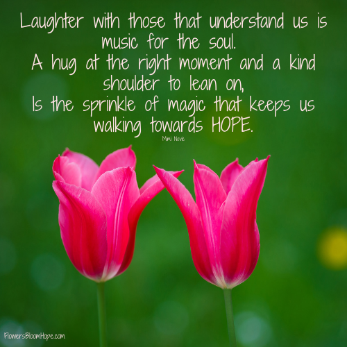 Laughter with those that understand us is music for the soul. A hug at the right moment and a kind shoulder to lean on, Is the sprinkle of magic that keeps us walking towards HOPE.