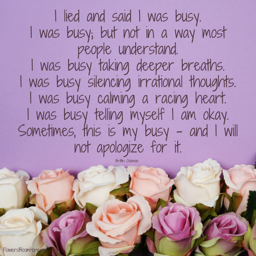 I lied and said I was busy. I was busy; but not in a way most people understand. I was busy taking deeper breaths. I was busy silencing irrational thoughts. I was busy calming a racing heart. I was busy telling myself I am okay. Sometimes, this is my busy – and I will not apologize for it.
