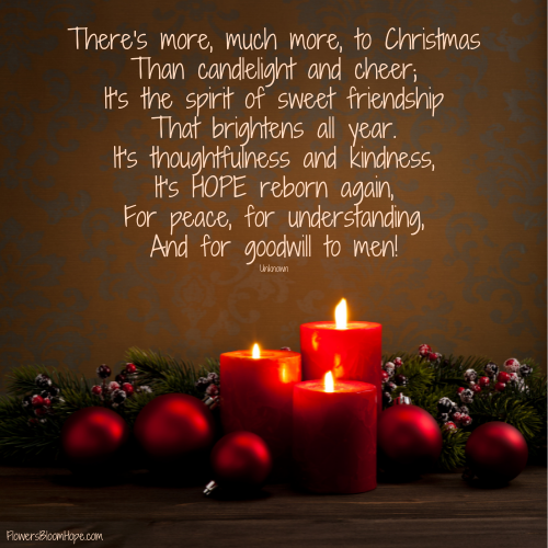 There's more, much more, to Christmas Than candlelight and cheer; It's the spirit of sweet friendship That brightens all year. It's thoughtfulness and kindness, It's HOPE reborn again, For peace, for understanding, And for goodwill to men!