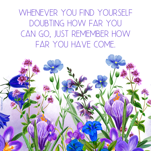 Whenever you find yourself doubting how far you can go, just remember how far you have come.