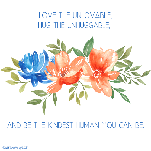 Love the unlovable, hug the unhuggable, and be the kindest human you can be.